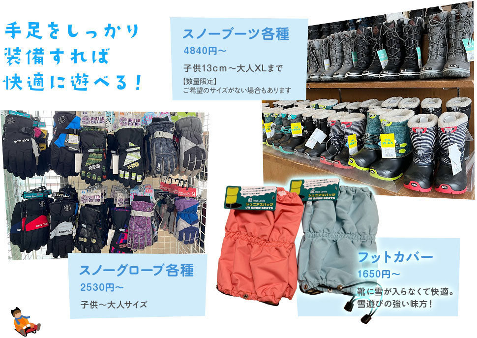 手足をしっかり装備すれば快適に遊べる! スノーブーツ各種4870円~ 子供13cm~大人XLまで / スノーグローブ各種 2530円~ / フットカバー 1650円 靴に雪が入らなくて快適。雪遊びの強い味方!