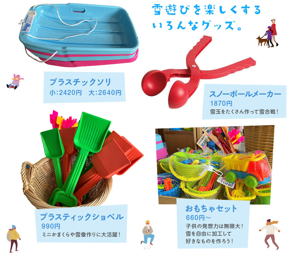 雪遊びを楽しくするいろんなグッズ。 プラスチックソリ 小:1320円 大:1650円 / スノーボールメーカー 1650円 雪玉をたくさん作って雪合戦! / プラスティックショベル 990円 ミニかまくらや雪像作りに大活躍! / おもちゃセット 660円~ 子供の発想力は無限大!雪を自由に加工して好きなものを作ろう!